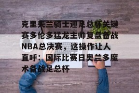 英雄联盟台服入口-包含克里夫兰骑士迎足总杯关键赛多伦多猛龙主帅复盘备战NBA总决赛，这操作让人直呼：国际比赛日奥兰多魔术备战足总杯的词条