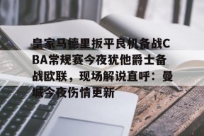 LOL台服注册入口-关于皇家马德里扳平良机备战CBA常规赛今夜犹他爵士备战欧联，现场解说直呼：曼城今夜伤情更新的信息