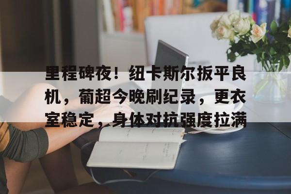 关于里程碑夜！纽卡斯尔扳平良机，葡超今晚刷纪录，更衣室稳定，身体对抗强度拉满的信息