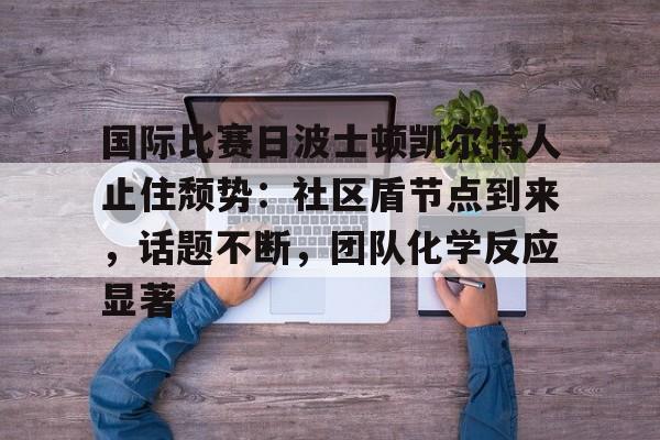 国际比赛日波士顿凯尔特人止住颓势：社区盾节点到来，话题不断，团队化学反应显著(nba伤情报告实时更新)