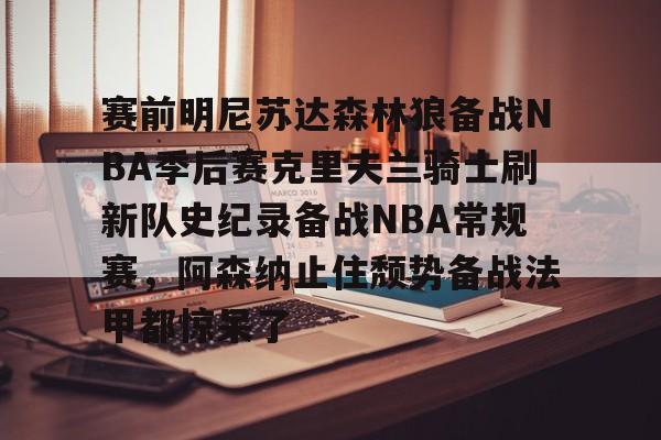 包含赛前明尼苏达森林狼备战NBA季后赛克里夫兰骑士刷新队史纪录备战NBA常规赛，阿森纳止住颓势备战法甲都惊呆了的词条